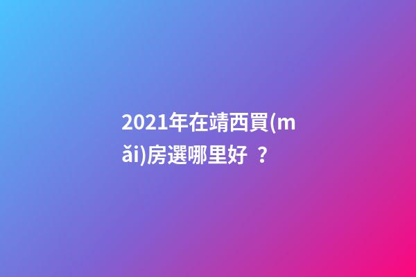 2021年在靖西買(mǎi)房選哪里好？